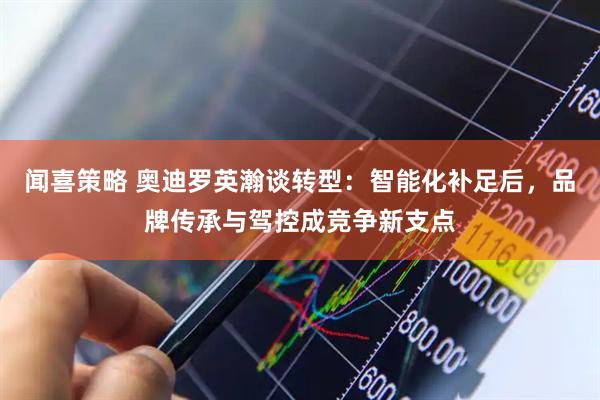 闻喜策略 奥迪罗英瀚谈转型:智能化补足后,品牌传承与驾控成竞争新支点