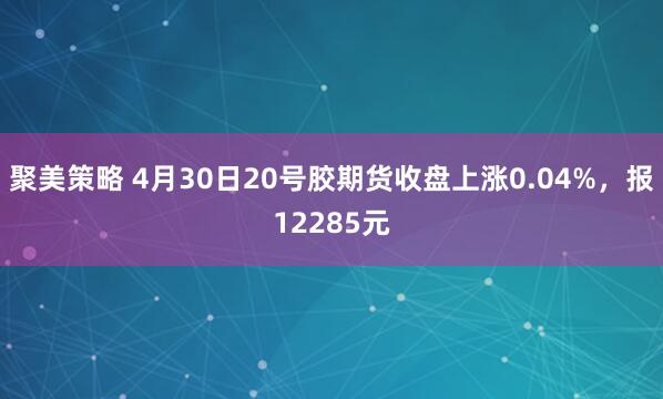 聚美策略 4月30日20号胶期货收盘上涨0.04%，报12285元