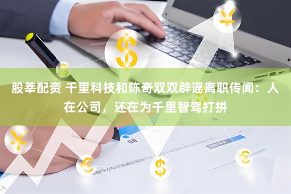 股莘配资 千里科技和陈奇双双辟谣离职传闻：人在公司，还在为千里智驾打拼