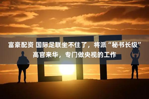 富豪配资 国际足联坐不住了，将派“秘书长级”高官来华，专门做央视的工作