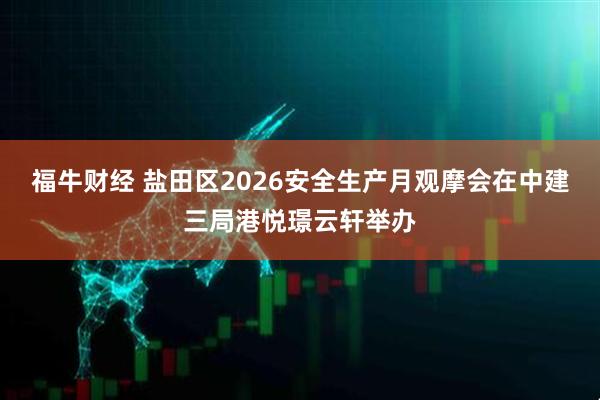 福牛财经 盐田区2026安全生产月观摩会在中建三局港悦璟云轩举办